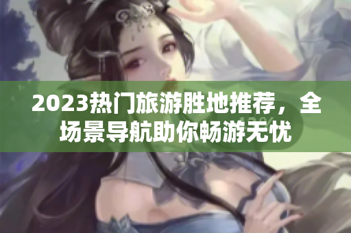 2023热门旅游胜地推荐，全场景导航助你畅游无忧