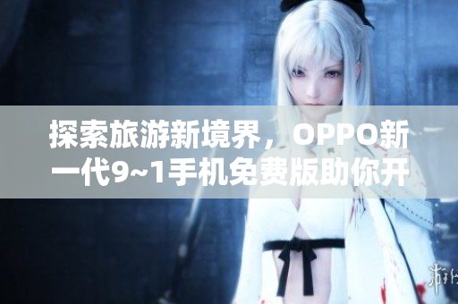 探索旅游新境界，OPPO新一代9~1手机免费版助你开启极致旅程