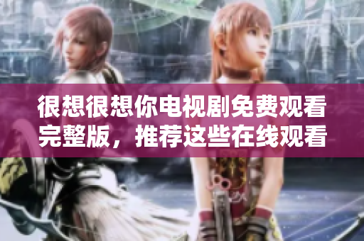 很想很想你电视剧免费观看完整版，推荐这些在线观看平台