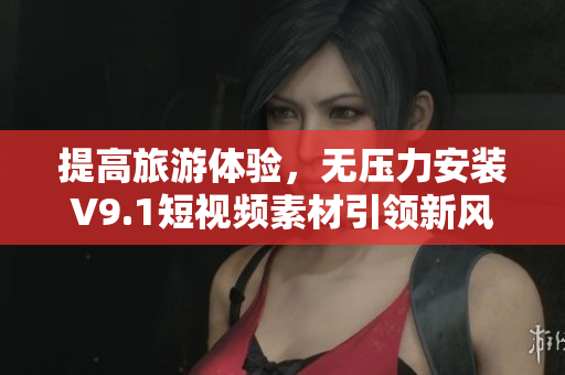 提高旅游体验，无压力安装V9.1短视频素材引领新风尚