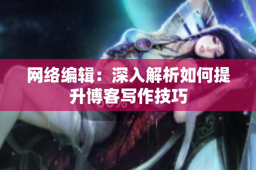 网络编辑：深入解析如何提升博客写作技巧