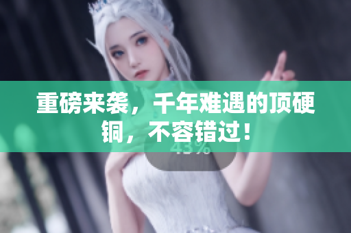 重磅来袭，千年难遇的顶硬铜，不容错过！
