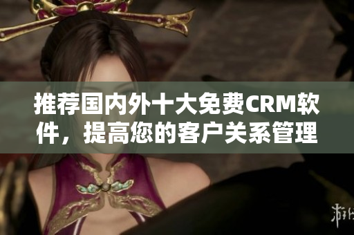 推荐国内外十大免费CRM软件，提高您的客户关系管理能力！