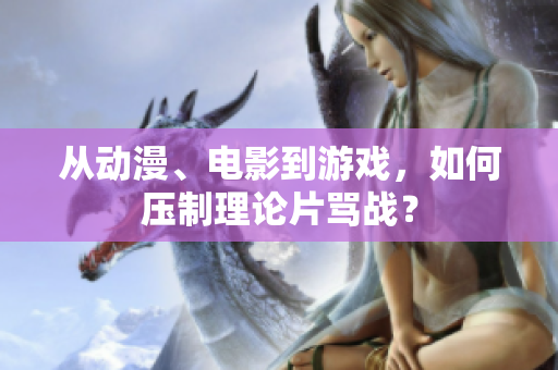 从动漫、电影到游戏，如何压制理论片骂战？