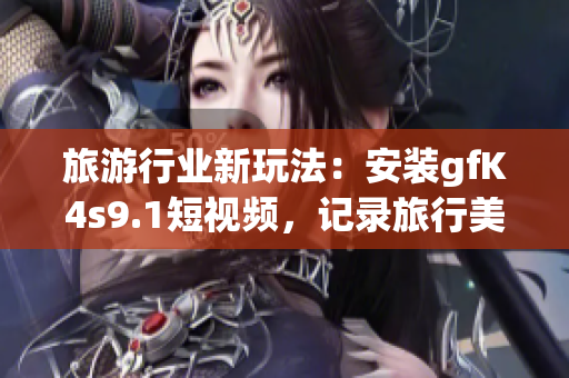 旅游行业新玩法：安装gfK4s9.1短视频，记录旅行美好瞬间！