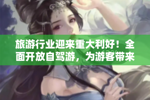 旅游行业迎来重大利好！全面开放自驾游，为游客带来更安全便捷的旅行体验