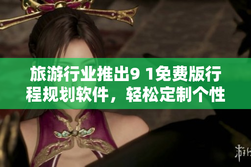 旅游行业推出9 1免费版行程规划软件，轻松定制个性化出游计划