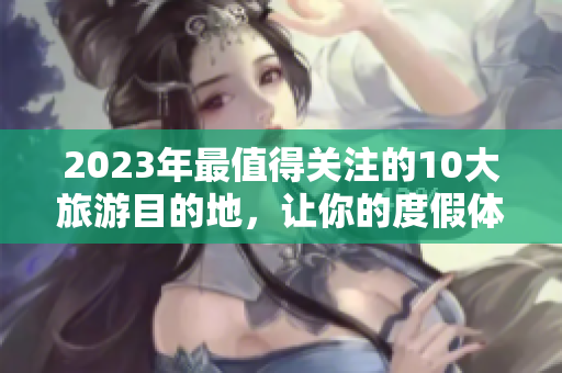 2023年最值得关注的10大旅游目的地，让你的度假体验与众不同！