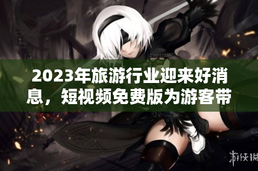 2023年旅游行业迎来好消息，短视频免费版为游客带来全新体验！