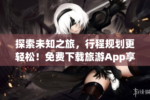 探索未知之旅，行程规划更轻松！免费下载旅游App享受高端旅游服务