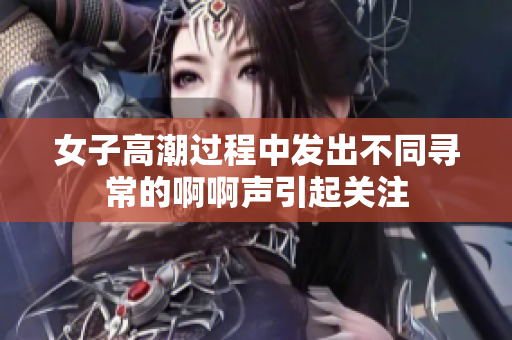 女子高潮过程中发出不同寻常的啊啊声引起关注