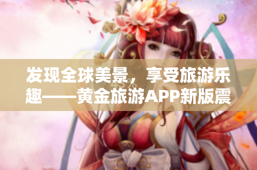 发现全球美景，享受旅游乐趣——黄金旅游APP新版震撼上线！
