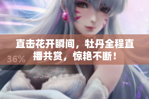 直击花开瞬间，牡丹全程直播共赏，惊艳不断！