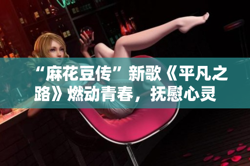 “麻花豆传”新歌《平凡之路》燃动青春，抚慰心灵