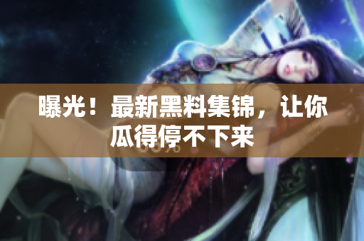 曝光！最新黑料集锦，让你瓜得停不下来