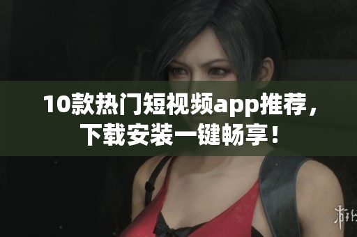 10款热门短视频app推荐，下载安装一键畅享！