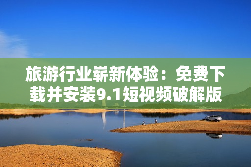 旅游行业崭新体验：免费下载并安装9.1短视频破解版
