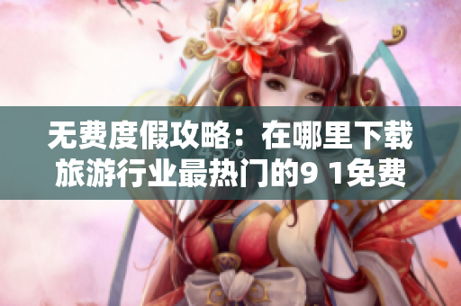 无费度假攻略：在哪里下载旅游行业最热门的9 1免费版？