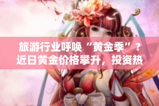 旅游行业呼唤“黄金季”？近日黄金价格攀升，投资热情高涨，旅游行业将受益吗？