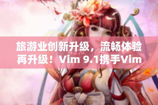 旅游业创新升级，流畅体验再升级！Vim 9.1携手Vim9为旅游行业带来新体验