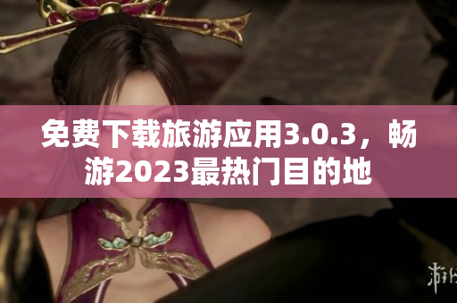 免费下载旅游应用3.0.3，畅游2023最热门目的地