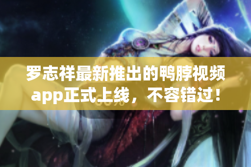 罗志祥最新推出的鸭脖视频app正式上线，不容错过！