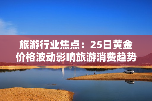 旅游行业焦点：25日黄金价格波动影响旅游消费趋势