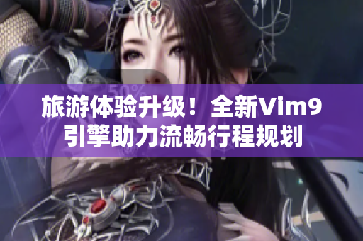 旅游体验升级！全新Vim9引擎助力流畅行程规划