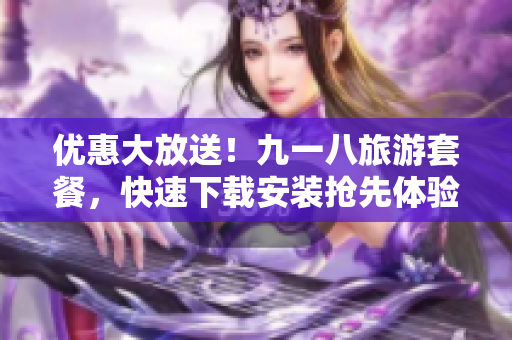 优惠大放送！九一八旅游套餐，快速下载安装抢先体验！