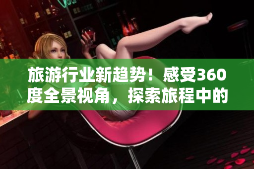 旅游行业新趋势！感受360度全景视角，探索旅程中的无限乐趣