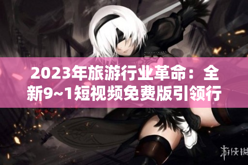 2023年旅游行业革命：全新9~1短视频免费版引领行业变革