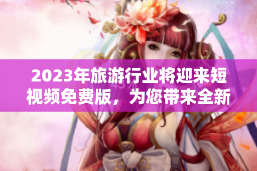 2023年旅游行业将迎来短视频免费版，为您带来全新的旅游体验！