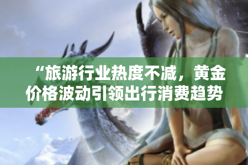 “旅游行业热度不减，黄金价格波动引领出行消费趋势”