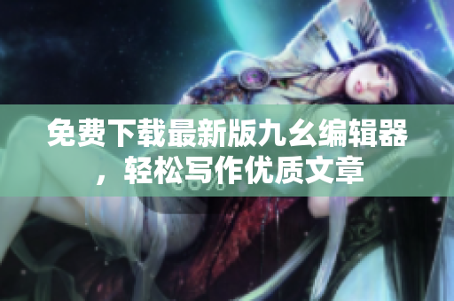 免费下载最新版九幺编辑器，轻松写作优质文章