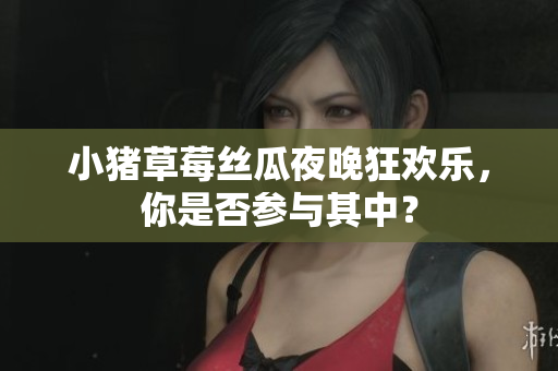 小猪草莓丝瓜夜晚狂欢乐，你是否参与其中？