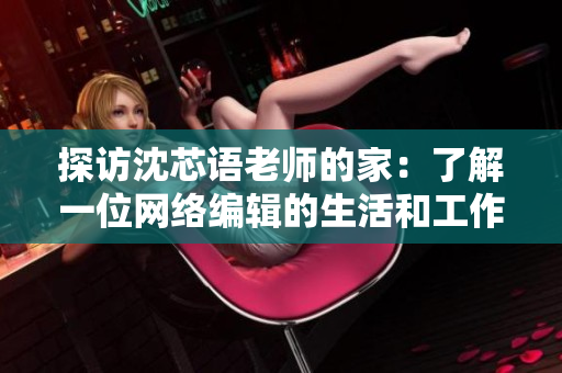 探访沈芯语老师的家：了解一位网络编辑的生活和工作场所
