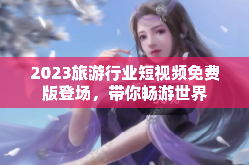 2023旅游行业短视频免费版登场，带你畅游世界