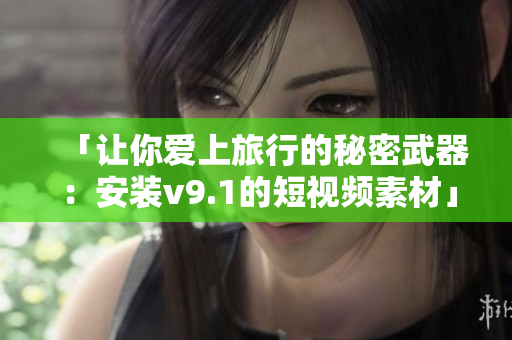 「让你爱上旅行的秘密武器：安装v9.1的短视频素材」