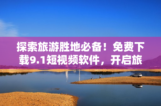 探索旅游胜地必备！免费下载9.1短视频软件，开启旅程视觉盛宴