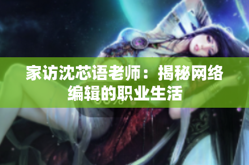 家访沈芯语老师：揭秘网络编辑的职业生活