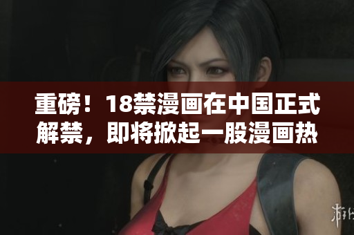 重磅！18禁漫画在中国正式解禁，即将掀起一股漫画热潮！