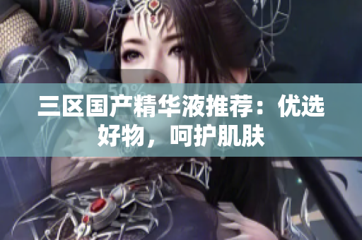 三区国产精华液推荐：优选好物，呵护肌肤