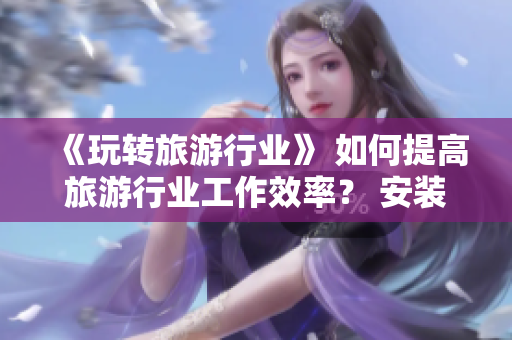 《玩转旅游行业》 如何提高旅游行业工作效率？ 安装v9.1 短视频素材即刻行动