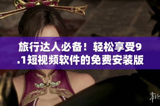 旅行达人必备！轻松享受9.1短视频软件的免费安装版本