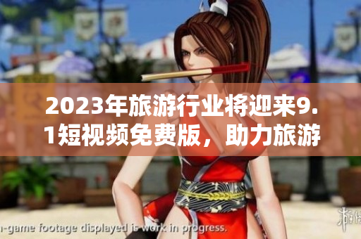 2023年旅游行业将迎来9.1短视频免费版，助力旅游内容营销