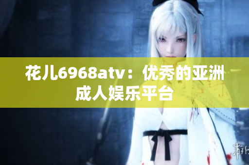 花儿6968atv：优秀的亚洲成人娱乐平台