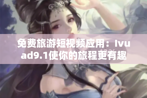 免费旅游短视频应用：Ivuad9.1使你的旅程更有趣
