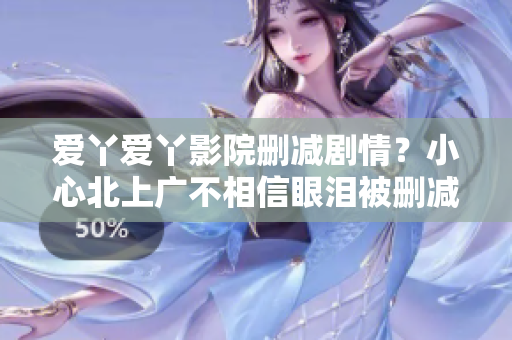 爱丫爱丫影院删减剧情？小心北上广不相信眼泪被删减80分钟！