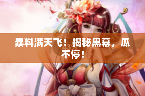 暴料满天飞！揭秘黑幕，瓜不停！