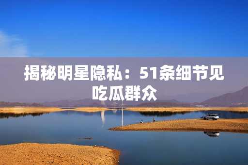 揭秘明星隐私：51条细节见吃瓜群众